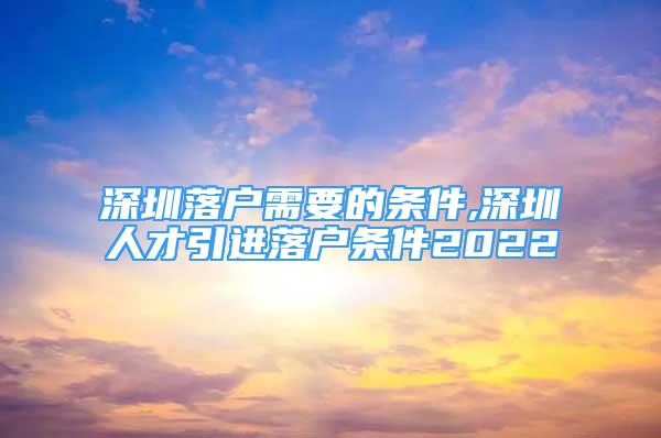 深圳落户需要的条件,深圳人才引进落户条件2022