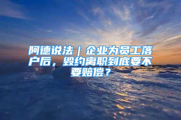 阿德说法｜企业为员工落户后，毁约离职到底要不要赔偿？