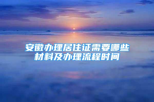 安徽办理居住证需要哪些材料及办理流程时间