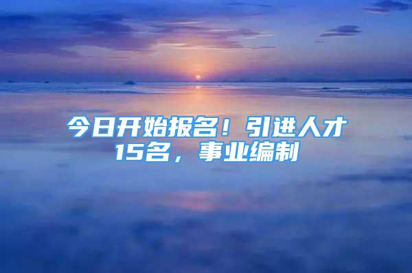 今日开始报名！引进人才15名，事业编制