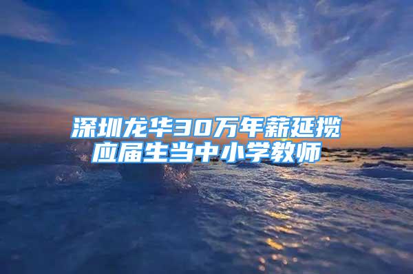 深圳龙华30万年薪延揽应届生当中小学教师