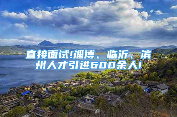 直接面试!淄博、临沂、滨州人才引进600余人!