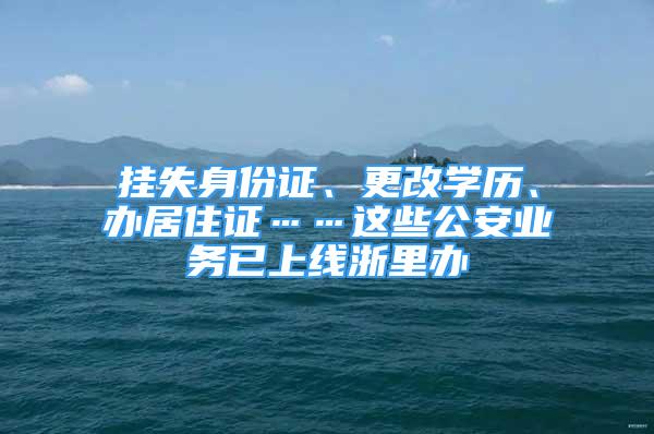 挂失身份证、更改学历、办居住证……这些公安业务已上线浙里办