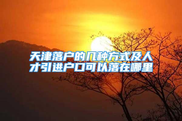 天津落户的几种方式及人才引进户口可以落在哪里