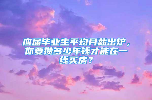 应届毕业生平均月薪出炉，你要攒多少年钱才能在一线买房？