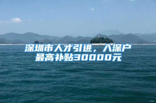 深圳市人才引进，入深户最高补贴30000元