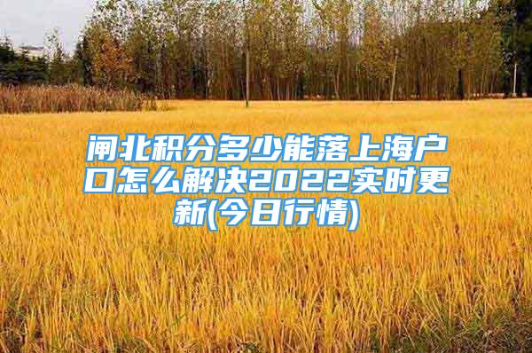 闸北积分多少能落上海户口怎么解决2022实时更新(今日行情)