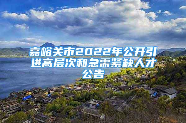 嘉峪关市2022年公开引进高层次和急需紧缺人才公告