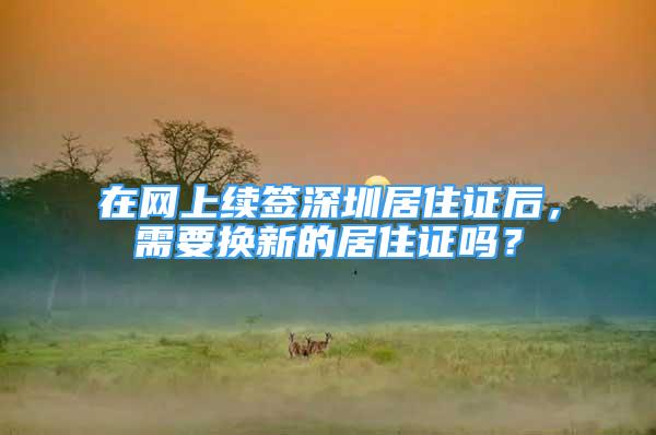 在网上续签深圳居住证后，需要换新的居住证吗？