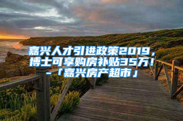 嘉兴人才引进政策2019，博士可享购房补贴35万！-「嘉兴房产超市」