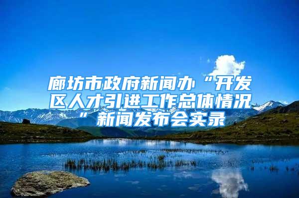 廊坊市政府新闻办“开发区人才引进工作总体情况”新闻发布会实录