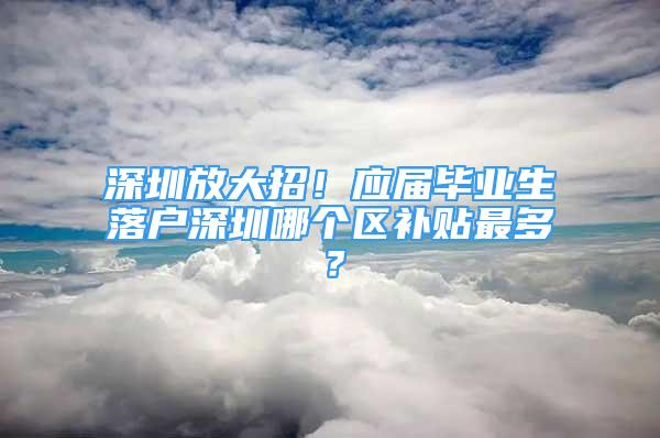 深圳放大招！应届毕业生落户深圳哪个区补贴最多？