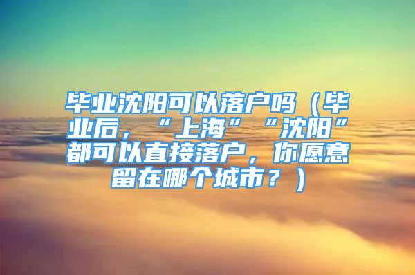 毕业沈阳可以落户吗（毕业后，“上海”“沈阳”都可以直接落户，你愿意留在哪个城市？）