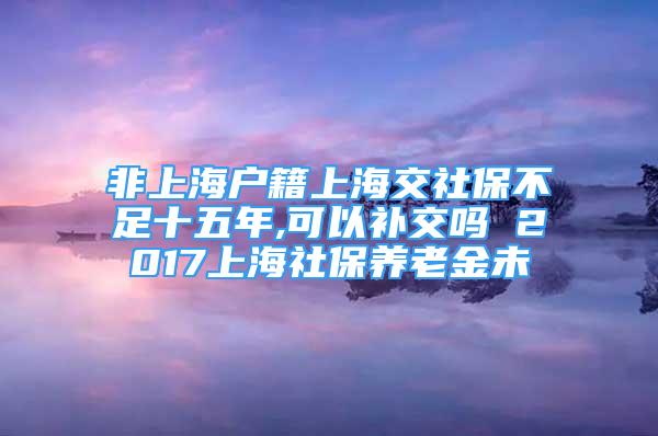 非上海户籍上海交社保不足十五年,可以补交吗 2017上海社保养老金未