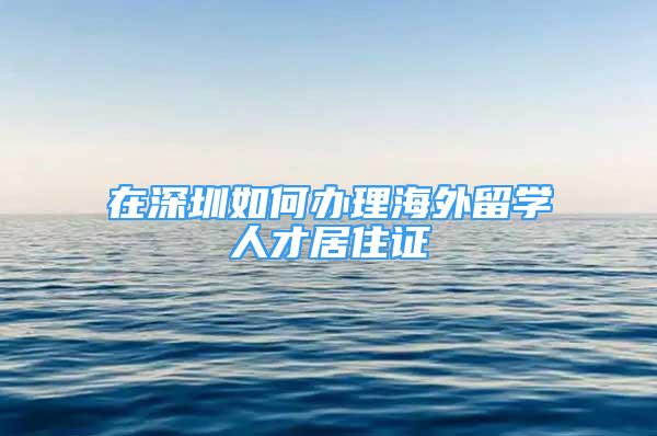 在深圳如何办理海外留学人才居住证