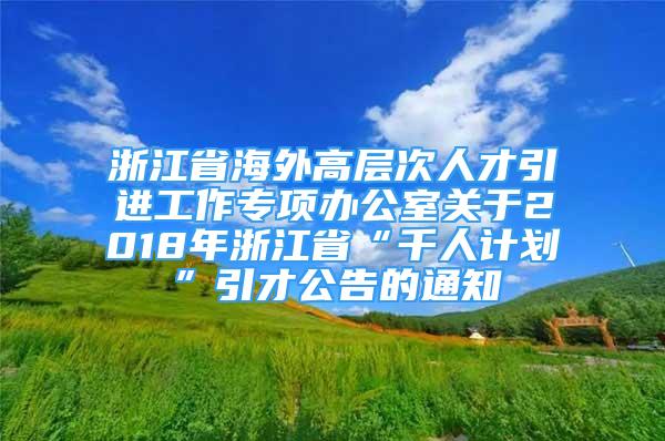 浙江省海外高层次人才引进工作专项办公室关于2018年浙江省“千人计划”引才公告的通知