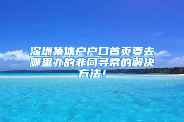 深圳集体户户口首页要去哪里办的非同寻常的解决方法！