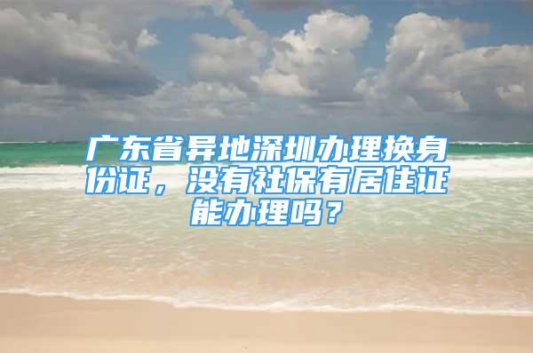 广东省异地深圳办理换身份证，没有社保有居住证能办理吗？