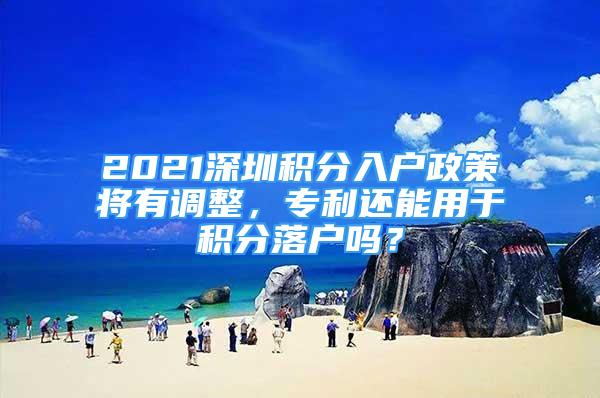 2021深圳积分入户政策将有调整，专利还能用于积分落户吗？