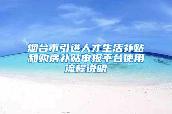 烟台市引进人才生活补贴和购房补贴申报平台使用流程说明