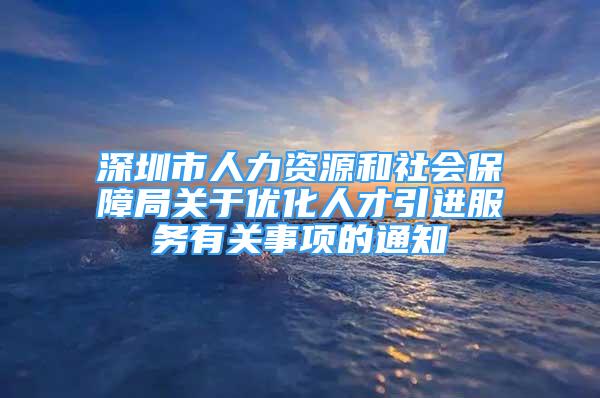 深圳市人力资源和社会保障局关于优化人才引进服务有关事项的通知