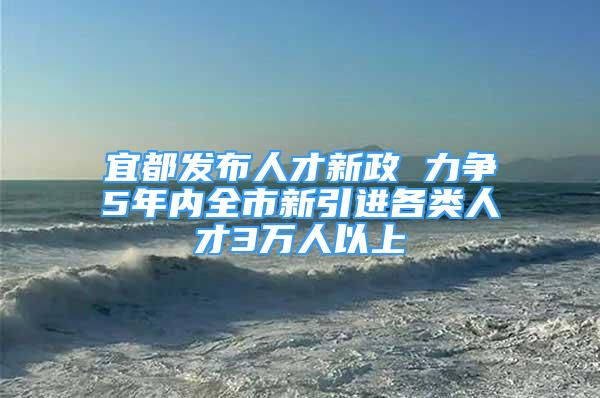 宜都发布人才新政 力争5年内全市新引进各类人才3万人以上