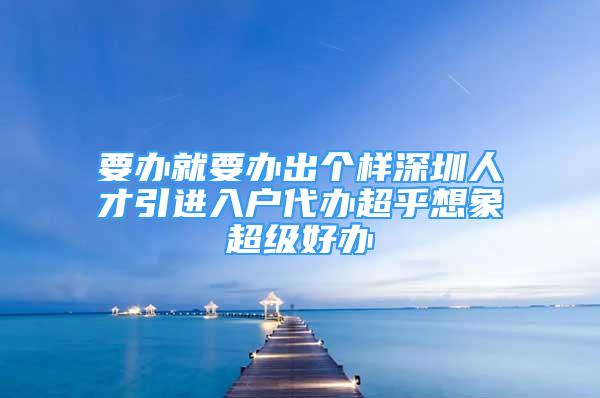 要办就要办出个样深圳人才引进入户代办超乎想象超级好办