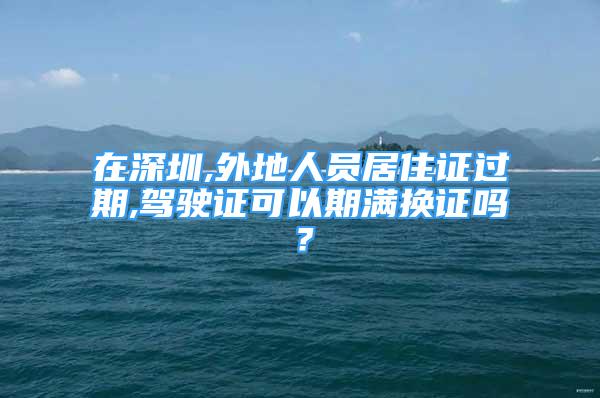 在深圳,外地人员居住证过期,驾驶证可以期满换证吗？