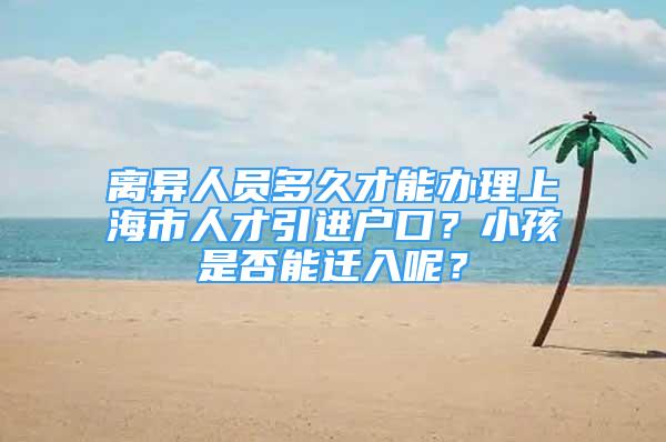 离异人员多久才能办理上海市人才引进户口？小孩是否能迁入呢？