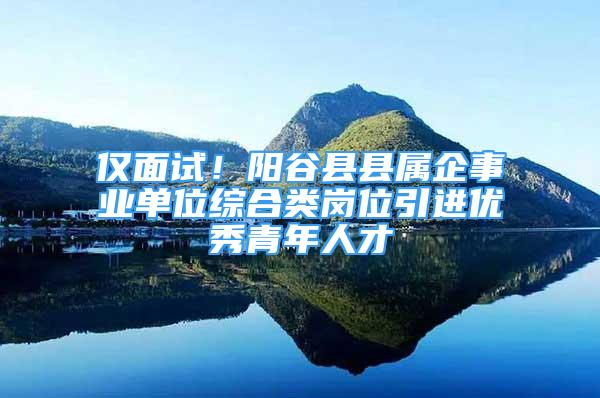 仅面试！阳谷县县属企事业单位综合类岗位引进优秀青年人才