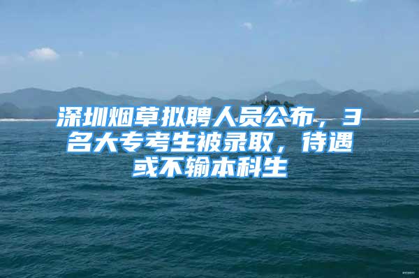 深圳烟草拟聘人员公布，3名大专考生被录取，待遇或不输本科生