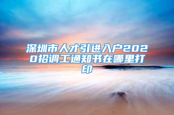 深圳市人才引进入户2020招调工通知书在哪里打印