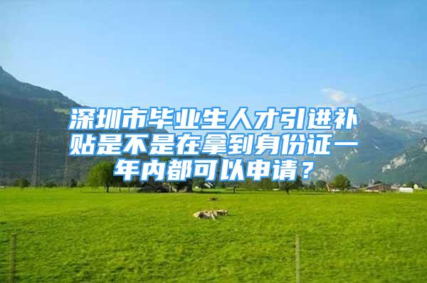 深圳市毕业生人才引进补贴是不是在拿到身份证一年内都可以申请？