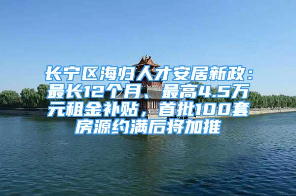 长宁区海归人才安居新政：最长12个月、最高4.5万元租金补贴，首批100套房源约满后将加推