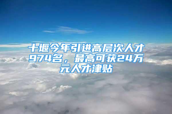 十堰今年引进高层次人才974名，最高可获24万元人才津贴