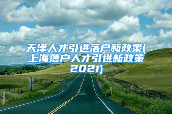 天津人才引进落户新政策(上海落户人才引进新政策2021)