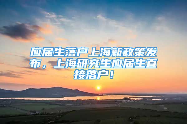 应届生落户上海新政策发布，上海研究生应届生直接落户！