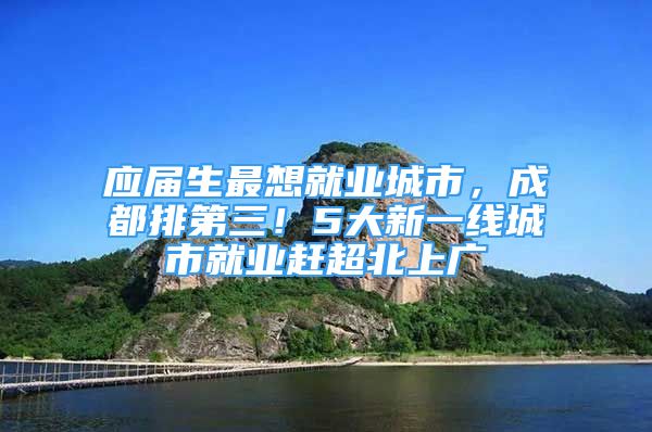 应届生最想就业城市，成都排第三！5大新一线城市就业赶超北上广