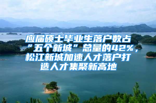 应届硕士毕业生落户数占“五个新城”总量的42%，松江新城加速人才落户打造人才集聚新高地