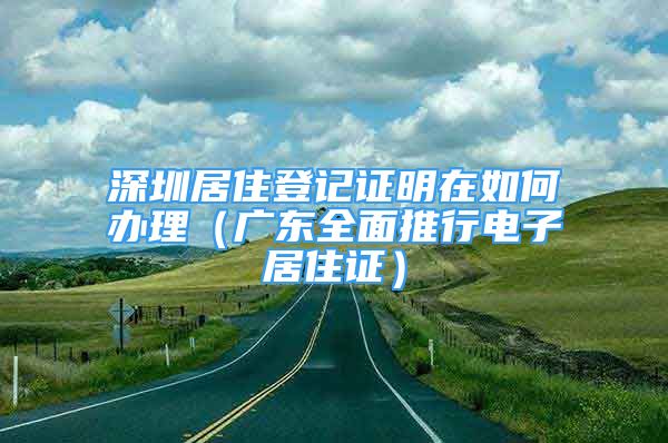 深圳居住登记证明在如何办理（广东全面推行电子居住证）