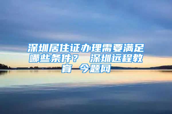 深圳居住证办理需要满足哪些条件？ 深圳远程教育 今题网