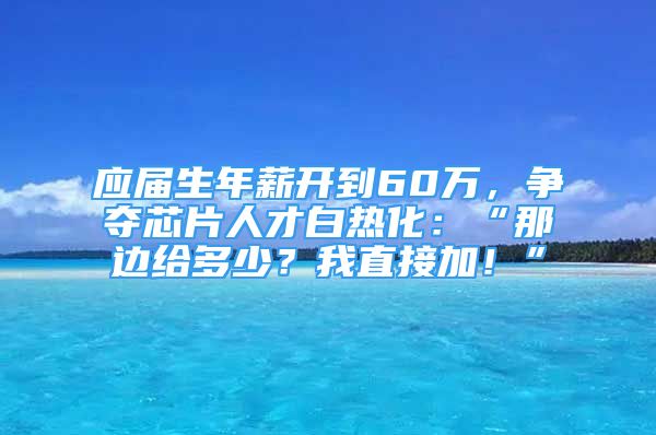 应届生年薪开到60万，争夺芯片人才白热化：“那边给多少？我直接加！”