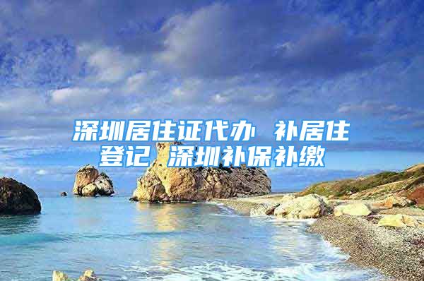 深圳居住证代办 补居住登记 深圳补保补缴