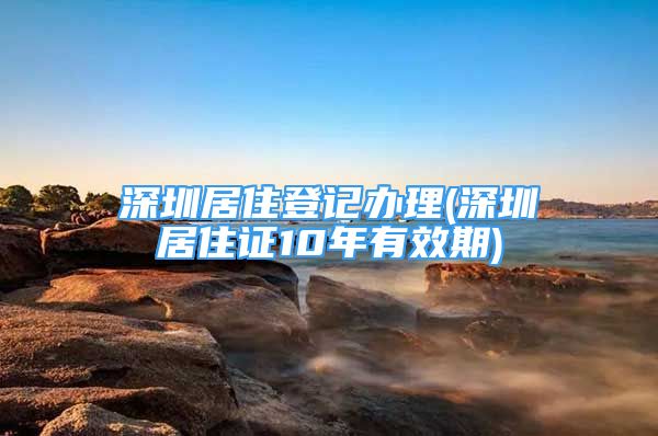 深圳居住登记办理(深圳居住证10年有效期)