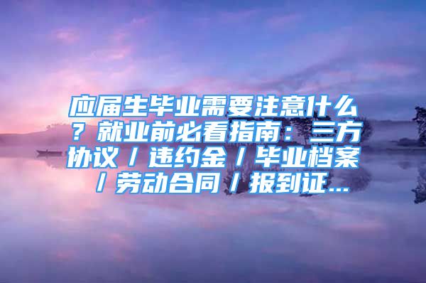 应届生毕业需要注意什么？就业前必看指南：三方协议／违约金／毕业档案／劳动合同／报到证...