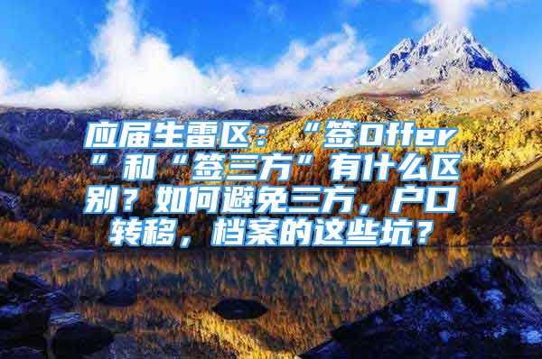 应届生雷区：“签Offer”和“签三方”有什么区别？如何避免三方，户口转移，档案的这些坑？