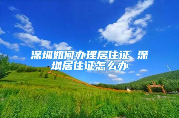 深圳如何办理居住证 深圳居住证怎么办