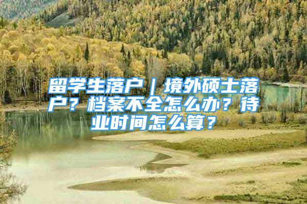 留学生落户｜境外硕士落户？档案不全怎么办？待业时间怎么算？