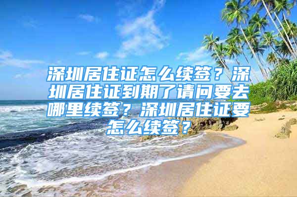 深圳居住证怎么续签？深圳居住证到期了请问要去哪里续签？深圳居住证要怎么续签？