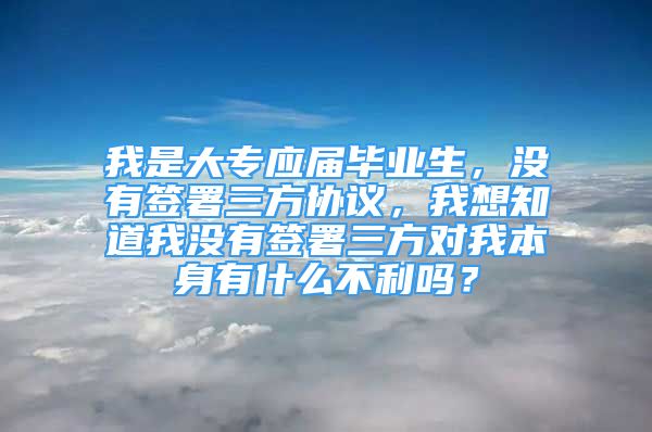 我是大专应届毕业生，没有签署三方协议，我想知道我没有签署三方对我本身有什么不利吗？